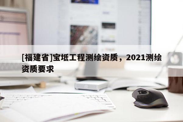 [福建省]寶坻工程測繪資質(zhì)，2021測繪資質(zhì)要求