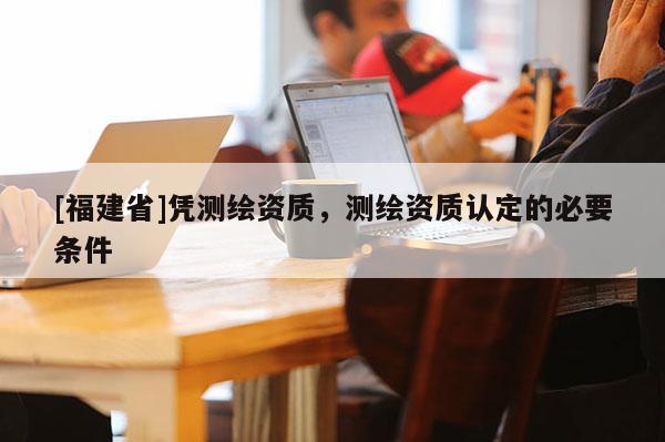 [福建省]憑測繪資質(zhì)，測繪資質(zhì)認(rèn)定的必要條件