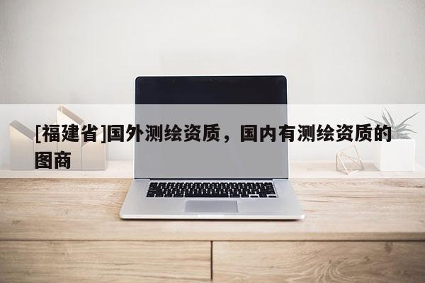 [福建省]國外測繪資質，國內有測繪資質的圖商