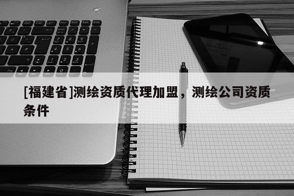 [福建省]測(cè)繪資質(zhì)代理加盟，測(cè)繪公司資質(zhì)條件