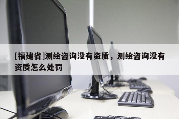 [福建省]測繪咨詢沒有資質(zhì)，測繪咨詢沒有資質(zhì)怎么處罰