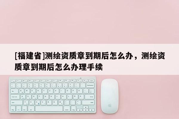 [福建省]測(cè)繪資質(zhì)章到期后怎么辦，測(cè)繪資質(zhì)章到期后怎么辦理手續(xù)