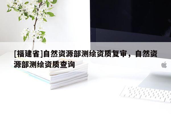 [福建省]自然資源部測繪資質(zhì)復(fù)審，自然資源部測繪資質(zhì)查詢