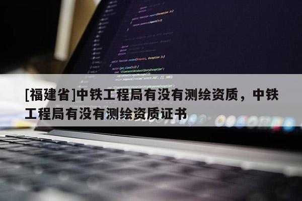 [福建省]中鐵工程局有沒(méi)有測(cè)繪資質(zhì)，中鐵工程局有沒(méi)有測(cè)繪資質(zhì)證書(shū)