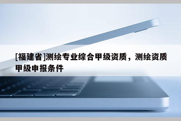 [福建省]測繪專業(yè)綜合甲級資質(zhì)，測繪資質(zhì)甲級申報條件