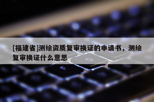 [福建省]測繪資質復審換證的申請書，測繪復審換證什么意思