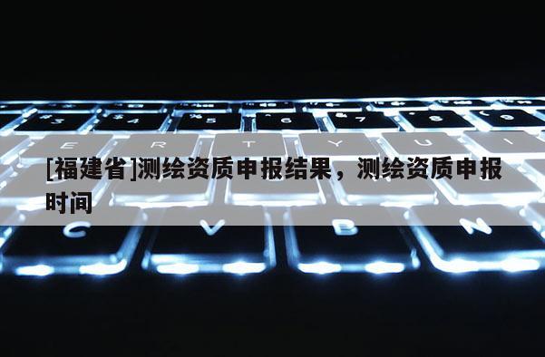 [福建省]測(cè)繪資質(zhì)申報(bào)結(jié)果，測(cè)繪資質(zhì)申報(bào)時(shí)間