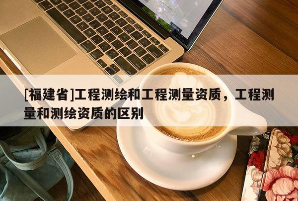 [福建省]工程測(cè)繪和工程測(cè)量資質(zhì)，工程測(cè)量和測(cè)繪資質(zhì)的區(qū)別