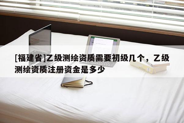 [福建省]乙級(jí)測繪資質(zhì)需要初級(jí)幾個(gè)，乙級(jí)測繪資質(zhì)注冊(cè)資金是多少