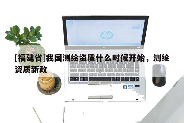 [福建省]我國測繪資質(zhì)什么時候開始，測繪資質(zhì)新政