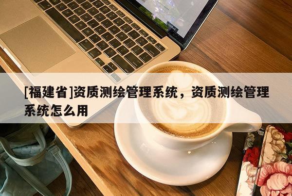 [福建省]資質(zhì)測(cè)繪管理系統(tǒng)，資質(zhì)測(cè)繪管理系統(tǒng)怎么用