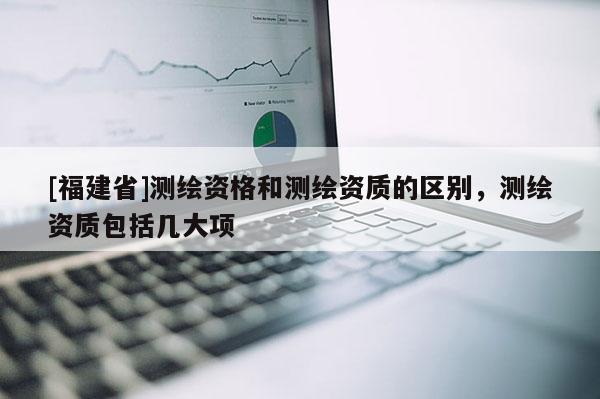 [福建省]測繪資格和測繪資質(zhì)的區(qū)別，測繪資質(zhì)包括幾大項