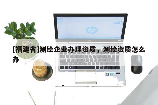 [福建省]測(cè)繪企業(yè)辦理資質(zhì)，測(cè)繪資質(zhì)怎么辦