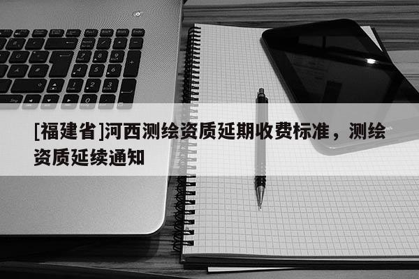 [福建省]河西測繪資質(zhì)延期收費標準，測繪資質(zhì)延續(xù)通知