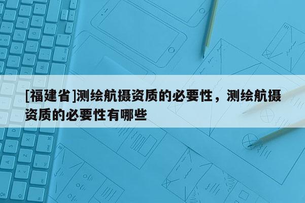 [福建省]測繪航攝資質(zhì)的必要性，測繪航攝資質(zhì)的必要性有哪些