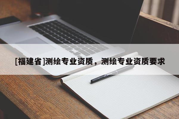 [福建省]測(cè)繪專業(yè)資質(zhì)，測(cè)繪專業(yè)資質(zhì)要求