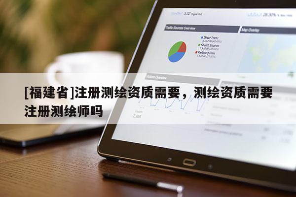 [福建省]注冊測繪資質(zhì)需要，測繪資質(zhì)需要注冊測繪師嗎
