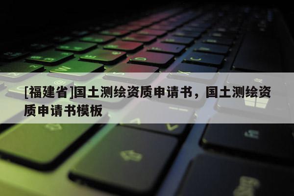 [福建省]國土測繪資質(zhì)申請(qǐng)書，國土測繪資質(zhì)申請(qǐng)書模板