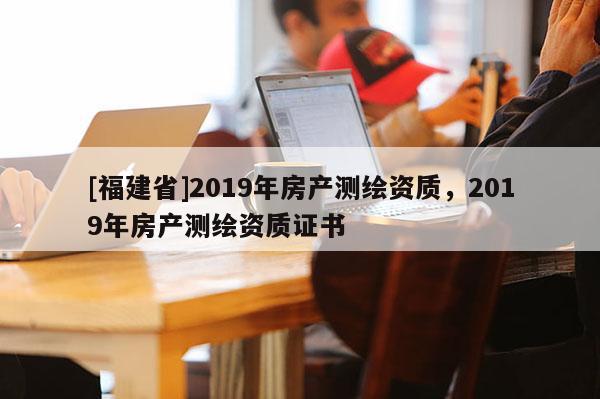 [福建省]2019年房產(chǎn)測(cè)繪資質(zhì)，2019年房產(chǎn)測(cè)繪資質(zhì)證書(shū)