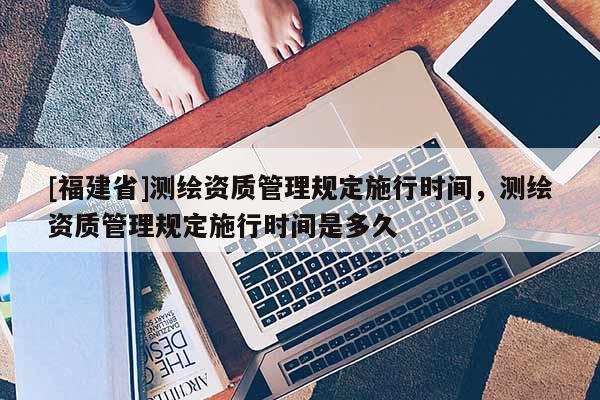 [福建省]測繪資質(zhì)管理規(guī)定施行時(shí)間，測繪資質(zhì)管理規(guī)定施行時(shí)間是多久