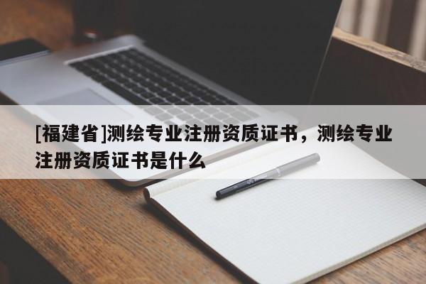 [福建省]測繪專業(yè)注冊資質(zhì)證書，測繪專業(yè)注冊資質(zhì)證書是什么