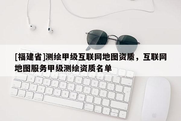 [福建省]測繪甲級互聯(lián)網(wǎng)地圖資質(zhì)，互聯(lián)網(wǎng)地圖服務甲級測繪資質(zhì)名單