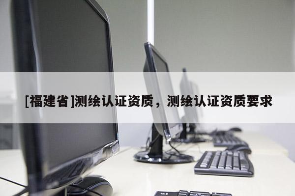 [福建省]測繪認(rèn)證資質(zhì)，測繪認(rèn)證資質(zhì)要求