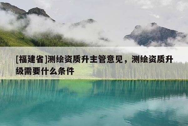 [福建省]測繪資質升主管意見，測繪資質升級需要什么條件