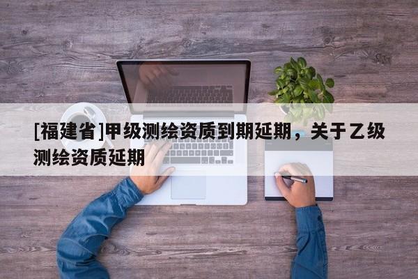 [福建省]甲級(jí)測(cè)繪資質(zhì)到期延期，關(guān)于乙級(jí)測(cè)繪資質(zhì)延期