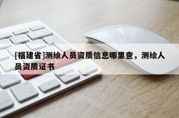 [福建省]測繪人員資質(zhì)信息哪里查，測繪人員資質(zhì)證書
