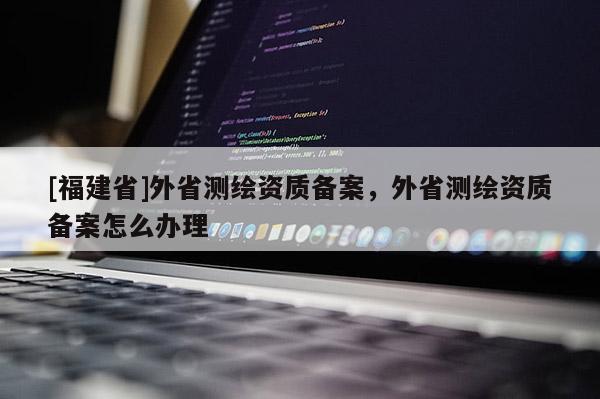 [福建省]外省測(cè)繪資質(zhì)備案，外省測(cè)繪資質(zhì)備案怎么辦理