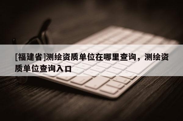 [福建省]測繪資質單位在哪里查詢，測繪資質單位查詢入口