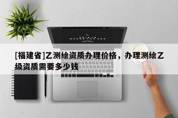 [福建省]乙測繪資質(zhì)辦理價格，辦理測繪乙級資質(zhì)需要多少錢