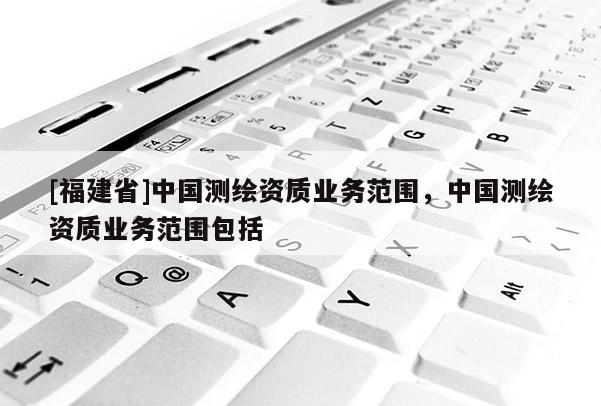 [福建省]中國(guó)測(cè)繪資質(zhì)業(yè)務(wù)范圍，中國(guó)測(cè)繪資質(zhì)業(yè)務(wù)范圍包括