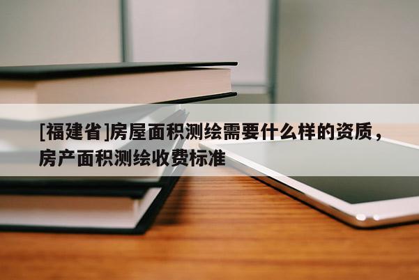 [福建省]房屋面積測(cè)繪需要什么樣的資質(zhì)，房產(chǎn)面積測(cè)繪收費(fèi)標(biāo)準(zhǔn)