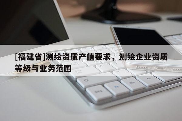[福建省]測繪資質(zhì)產(chǎn)值要求，測繪企業(yè)資質(zhì)等級與業(yè)務范圍