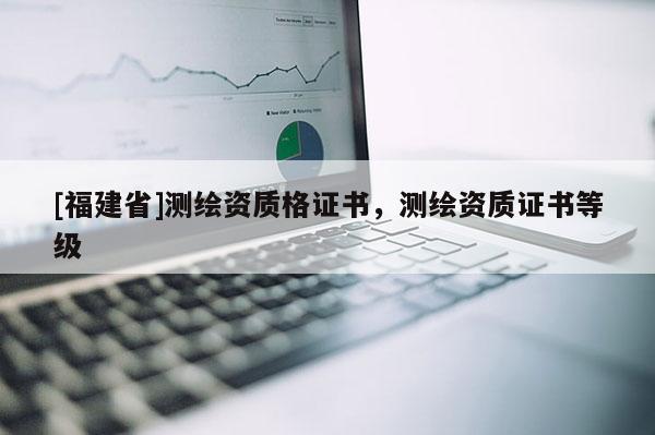 [福建省]測繪資質(zhì)格證書，測繪資質(zhì)證書等級