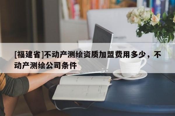 [福建省]不動(dòng)產(chǎn)測(cè)繪資質(zhì)加盟費(fèi)用多少，不動(dòng)產(chǎn)測(cè)繪公司條件