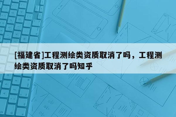 [福建省]工程測(cè)繪類(lèi)資質(zhì)取消了嗎，工程測(cè)繪類(lèi)資質(zhì)取消了嗎知乎