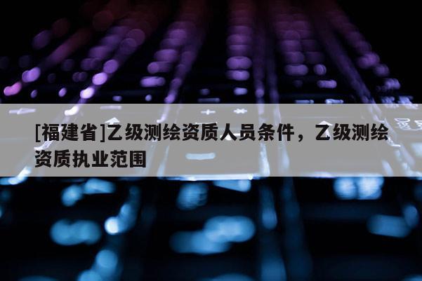 [福建省]乙級測繪資質(zhì)人員條件，乙級測繪資質(zhì)執(zhí)業(yè)范圍
