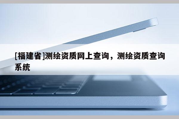 [福建省]測繪資質(zhì)網(wǎng)上查詢，測繪資質(zhì)查詢系統(tǒng)