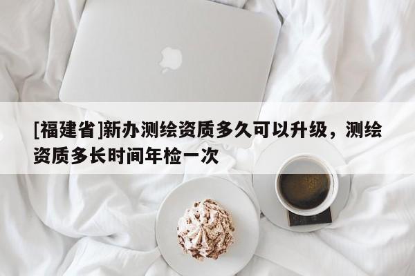 [福建省]新辦測繪資質(zhì)多久可以升級，測繪資質(zhì)多長時間年檢一次
