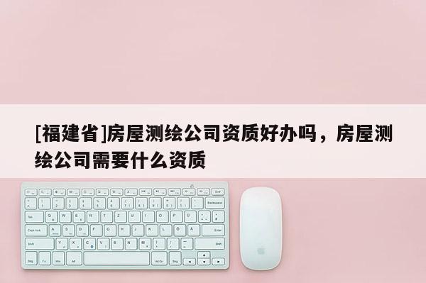 [福建省]房屋測繪公司資質(zhì)好辦嗎，房屋測繪公司需要什么資質(zhì)