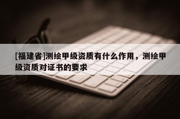[福建省]測繪甲級資質(zhì)有什么作用，測繪甲級資質(zhì)對證書的要求