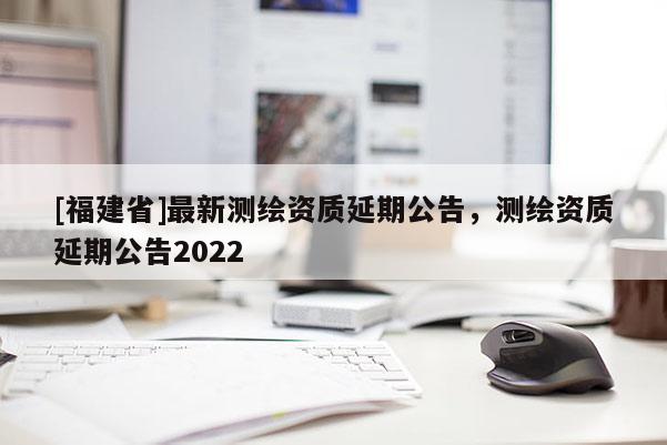 [福建省]最新測(cè)繪資質(zhì)延期公告，測(cè)繪資質(zhì)延期公告2022