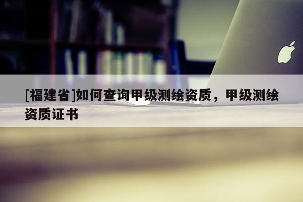 [福建省]如何查詢甲級測繪資質(zhì)，甲級測繪資質(zhì)證書