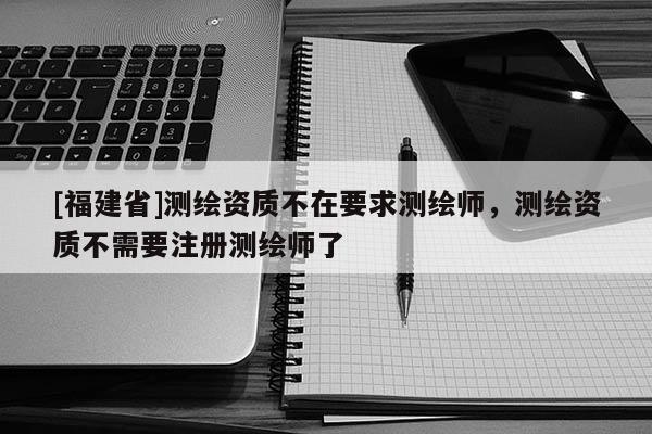 [福建省]測繪資質(zhì)不在要求測繪師，測繪資質(zhì)不需要注冊測繪師了