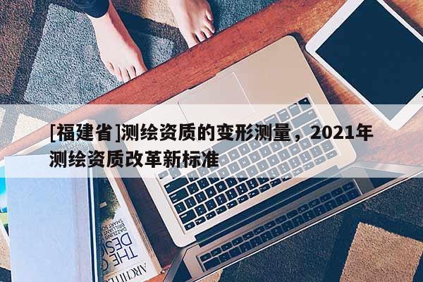 [福建省]測繪資質(zhì)的變形測量，2021年測繪資質(zhì)改革新標(biāo)準