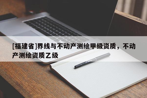 [福建省]界線與不動產(chǎn)測繪甲級資質(zhì)，不動產(chǎn)測繪資質(zhì)乙級
