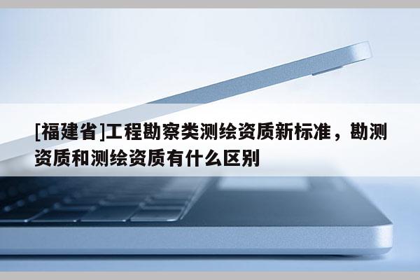 [福建省]工程勘察類測(cè)繪資質(zhì)新標(biāo)準(zhǔn)，勘測(cè)資質(zhì)和測(cè)繪資質(zhì)有什么區(qū)別